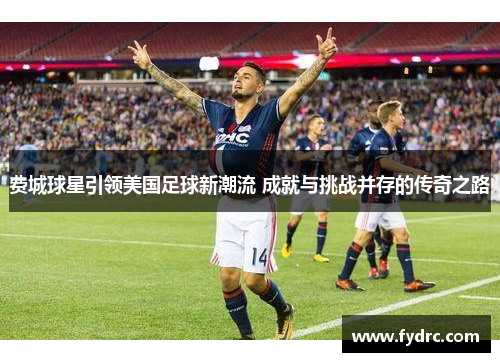 费城球星引领美国足球新潮流 成就与挑战并存的传奇之路