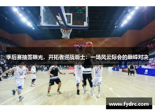 季后赛抽签曝光，开拓者迎战爵士：一场风云际会的巅峰对决